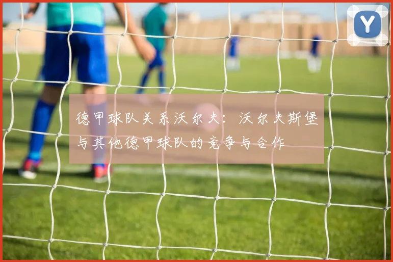 德甲球队关系沃尔夫：沃尔夫斯堡与其他德甲球队的竞争与合作