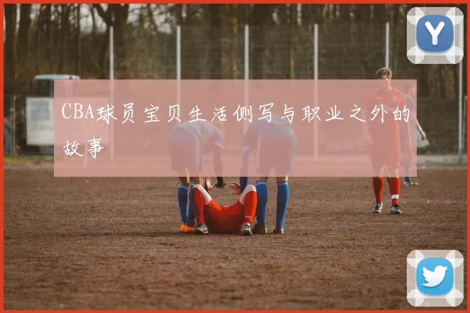 CBA球员宝贝生活侧写与职业之外的故事