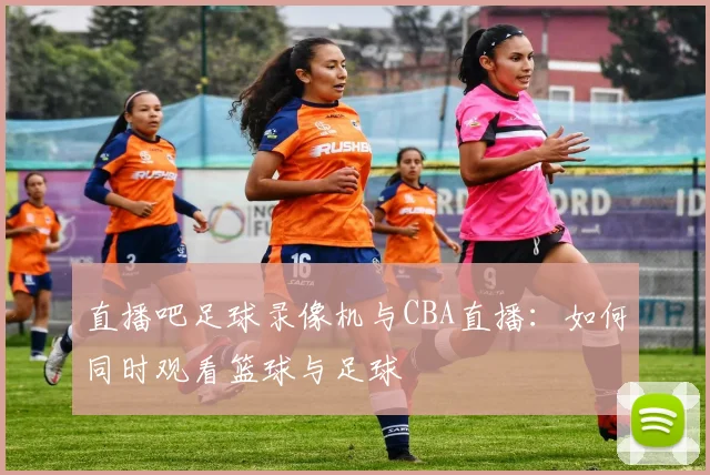 直播吧足球录像机与CBA直播：如何同时观看篮球与足球